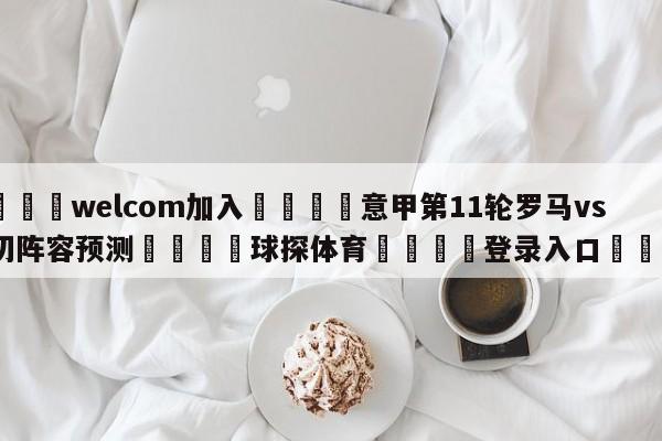 🌾welcom加入🌾意甲第11轮罗马vs莱切阵容预测🐳球探体育🐳登录入口🐳