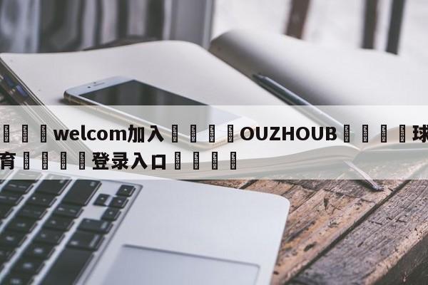 🌾welcom加入🌾OUZHOUB🐳球探体育🐳登录入口🐳