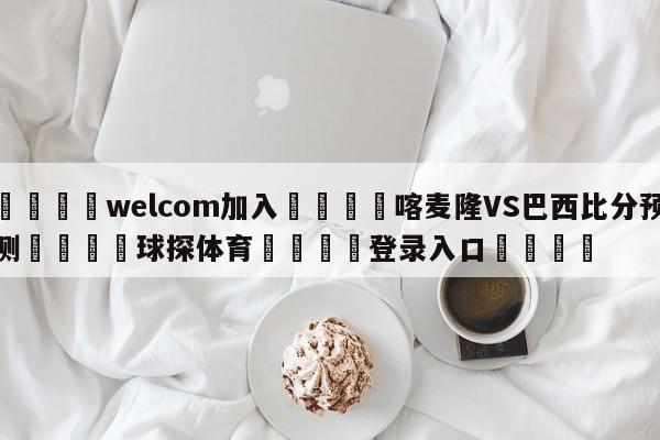 🌾welcom加入🌾喀麦隆VS巴西比分预测🐳球探体育🐳登录入口🐳