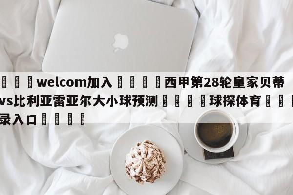 🌾welcom加入🌾西甲第28轮皇家贝蒂斯vs比利亚雷亚尔大小球预测🐳球探体育🐳登录入口🐳