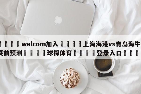 🌾welcom加入🌾上海海港vs青岛海牛赛前预测🐳球探体育🐳登录入口🐳