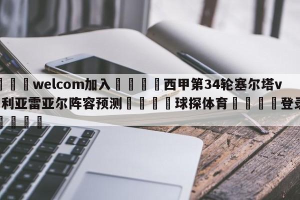 🌾welcom加入🌾西甲第34轮塞尔塔vs比利亚雷亚尔阵容预测🐳球探体育🐳登录入口🐳