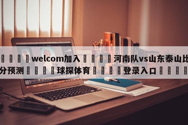 🌾welcom加入🌾河南队vs山东泰山比分预测🐳球探体育🐳登录入口🐳