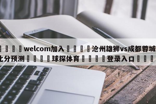 🌾welcom加入🌾沧州雄狮vs成都蓉城比分预测🐳球探体育🐳登录入口🐳