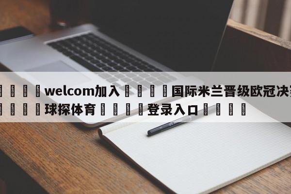 🌾welcom加入🌾国际米兰晋级欧冠决赛🐳球探体育🐳登录入口🐳