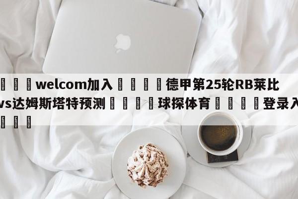 🌾welcom加入🌾德甲第25轮RB莱比锡vs达姆斯塔特预测🐳球探体育🐳登录入口🐳