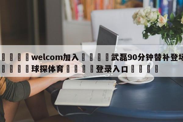 🌾welcom加入🌾武磊90分钟替补登场🐳球探体育🐳登录入口🐳