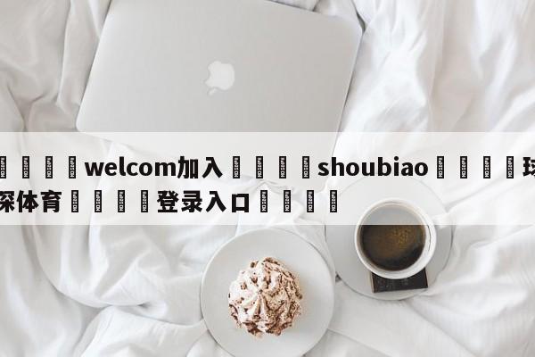 🌾welcom加入🌾shoubiao🐳球探体育🐳登录入口🐳