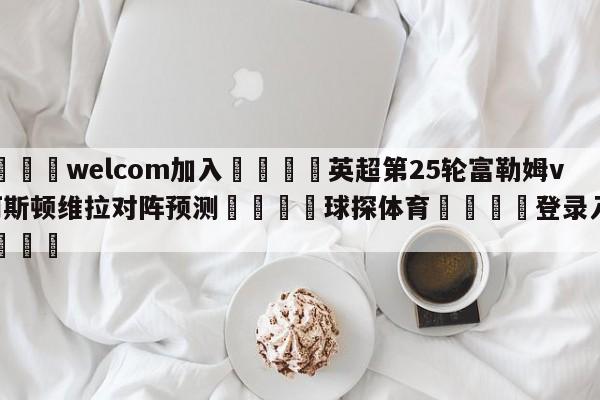 🌾welcom加入🌾英超第25轮富勒姆vs阿斯顿维拉对阵预测🐳球探体育🐳登录入口🐳