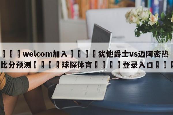 🌾welcom加入🌾犹他爵士vs迈阿密热火比分预测🐳球探体育🐳登录入口🐳