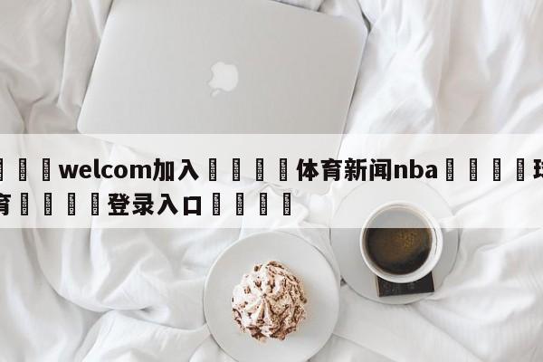 🌾welcom加入🌾体育新闻nba🐳球探体育🐳登录入口🐳