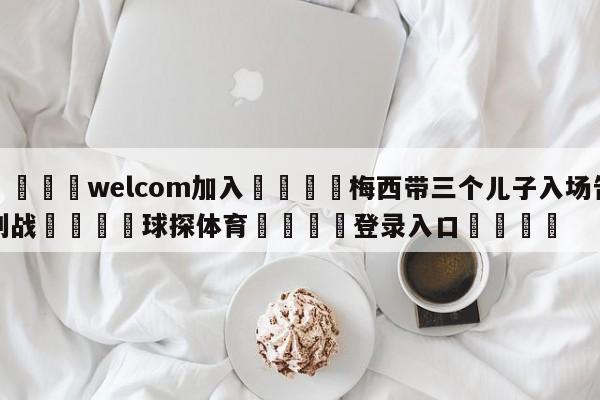 🌾welcom加入🌾梅西带三个儿子入场告别战🐳球探体育🐳登录入口🐳