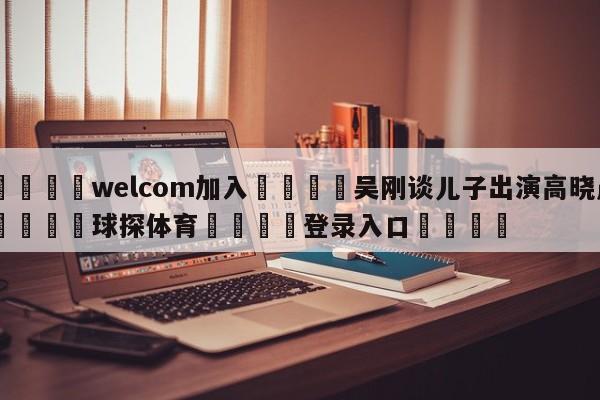 🌾welcom加入🌾吴刚谈儿子出演高晓晨🐳球探体育🐳登录入口🐳