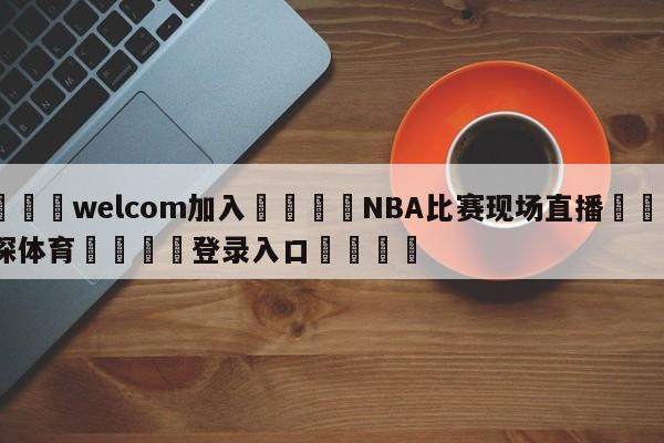 🌾welcom加入🌾NBA比赛现场直播🐳球探体育🐳登录入口🐳