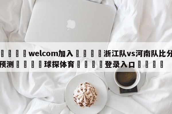 🌾welcom加入🌾浙江队vs河南队比分预测🐳球探体育🐳登录入口🐳