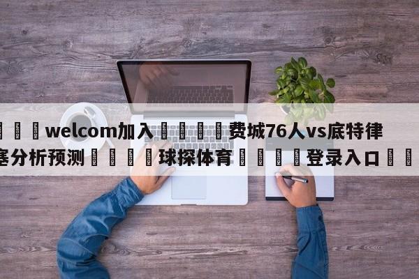 🌾welcom加入🌾费城76人vs底特律活塞分析预测🐳球探体育🐳登录入口🐳