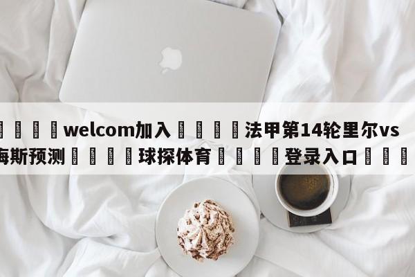 🌾welcom加入🌾法甲第14轮里尔vs梅斯预测🐳球探体育🐳登录入口🐳