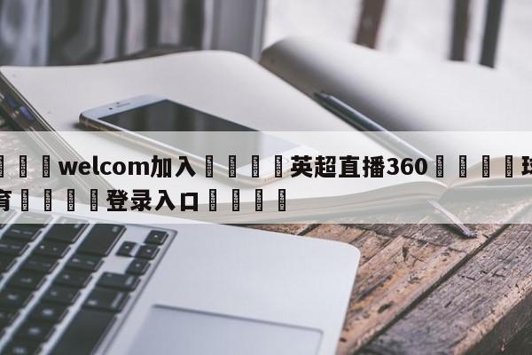 🌾welcom加入🌾英超直播360🐳球探体育🐳登录入口🐳