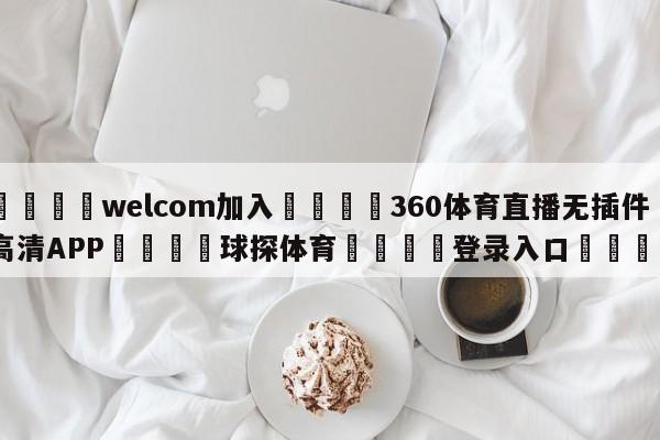 🌾welcom加入🌾360体育直播无插件高清APP🐳球探体育🐳登录入口🐳