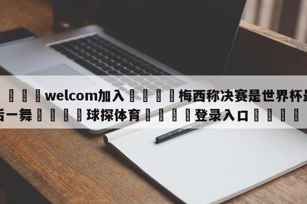 🌾welcom加入🌾梅西称决赛是世界杯最后一舞🐳球探体育🐳登录入口🐳