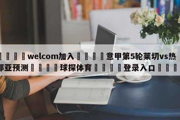 🌾welcom加入🌾意甲第5轮莱切vs热那亚预测🐳球探体育🐳登录入口🐳