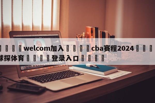 🌾welcom加入🌾cba赛程2024🐳球探体育🐳登录入口🐳