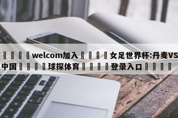 🌾welcom加入🌾女足世界杯:丹麦VS中国🐳球探体育🐳登录入口🐳