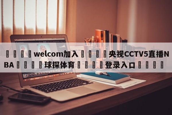 🌾welcom加入🌾央视CCTV5直播NBA🐳球探体育🐳登录入口🐳