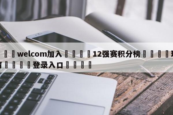 🌾welcom加入🌾12强赛积分榜🐳球探体育🐳登录入口🐳