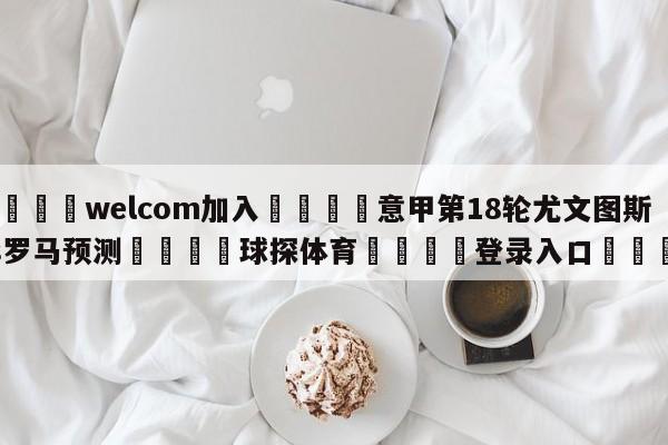 🌾welcom加入🌾意甲第18轮尤文图斯vs罗马预测🐳球探体育🐳登录入口🐳