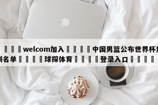 🌾welcom加入🌾中国男篮公布世界杯集训名单🐳球探体育🐳登录入口🐳