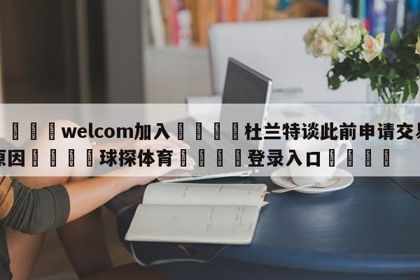 🌾welcom加入🌾杜兰特谈此前申请交易原因🐳球探体育🐳登录入口🐳