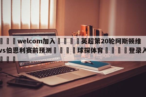 🌾welcom加入🌾英超第20轮阿斯顿维拉vs伯恩利赛前预测🐳球探体育🐳登录入口🐳