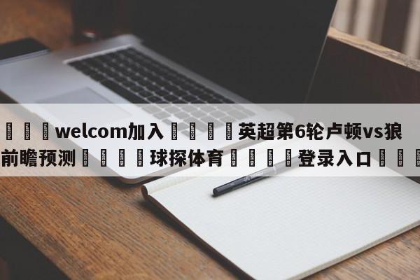 🌾welcom加入🌾英超第6轮卢顿vs狼队前瞻预测🐳球探体育🐳登录入口🐳