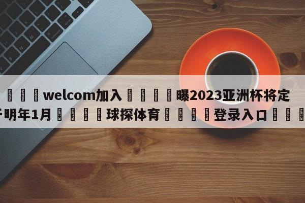 🌾welcom加入🌾曝2023亚洲杯将定于明年1月🐳球探体育🐳登录入口🐳