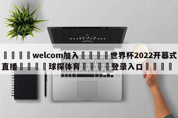 🌾welcom加入🌾世界杯2022开幕式直播🐳球探体育🐳登录入口🐳