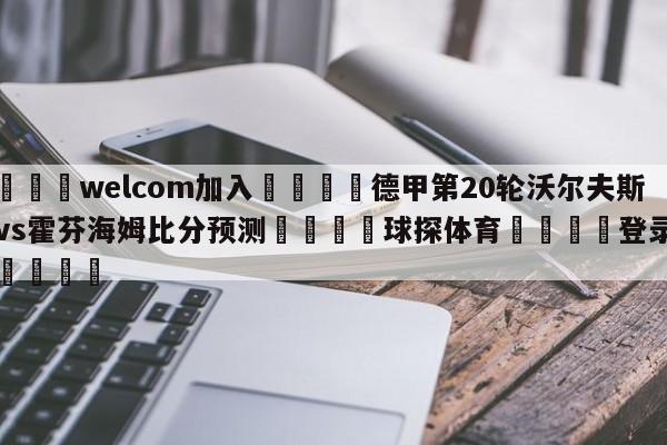 🌾welcom加入🌾德甲第20轮沃尔夫斯堡vs霍芬海姆比分预测🐳球探体育🐳登录入口🐳