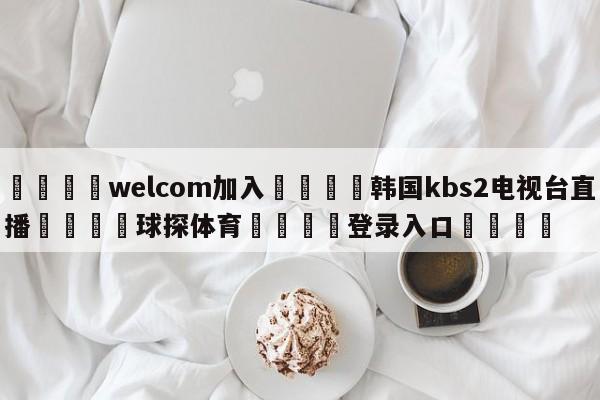 🌾welcom加入🌾韩国kbs2电视台直播🐳球探体育🐳登录入口🐳