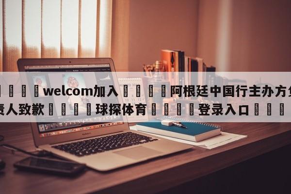 🌾welcom加入🌾阿根廷中国行主办方负责人致歉🐳球探体育🐳登录入口🐳