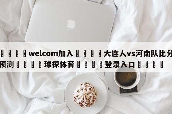 🌾welcom加入🌾大连人vs河南队比分预测🐳球探体育🐳登录入口🐳