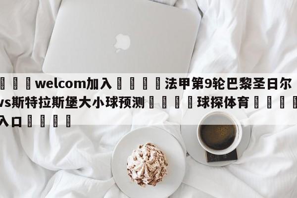 🌾welcom加入🌾法甲第9轮巴黎圣日尔曼vs斯特拉斯堡大小球预测🐳球探体育🐳登录入口🐳