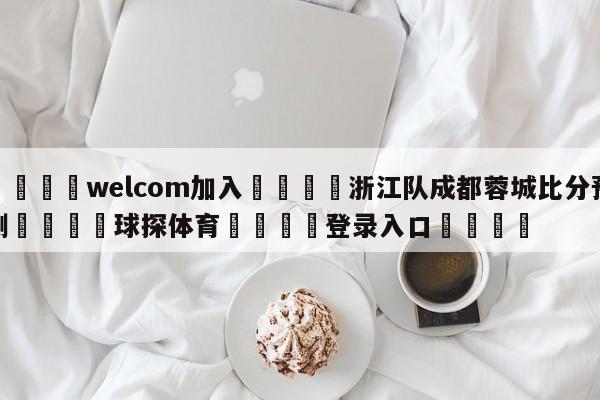 🌾welcom加入🌾浙江队成都蓉城比分预测🐳球探体育🐳登录入口🐳