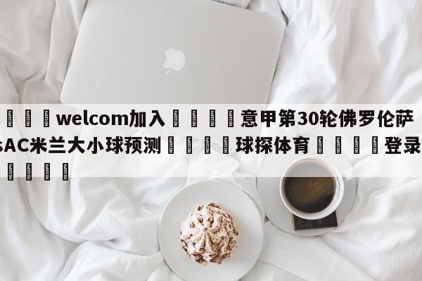 🌾welcom加入🌾意甲第30轮佛罗伦萨vsAC米兰大小球预测🐳球探体育🐳登录入口🐳