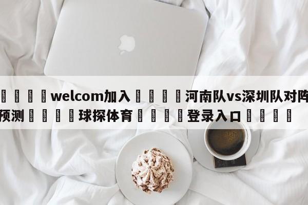 🌾welcom加入🌾河南队vs深圳队对阵预测🐳球探体育🐳登录入口🐳