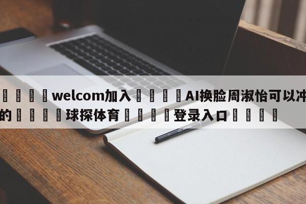 🌾welcom加入🌾AI换脸周淑怡可以冲的🐳球探体育🐳登录入口🐳