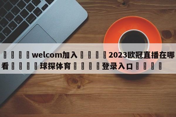 🌾welcom加入🌾2023欧冠直播在哪看🐳球探体育🐳登录入口🐳