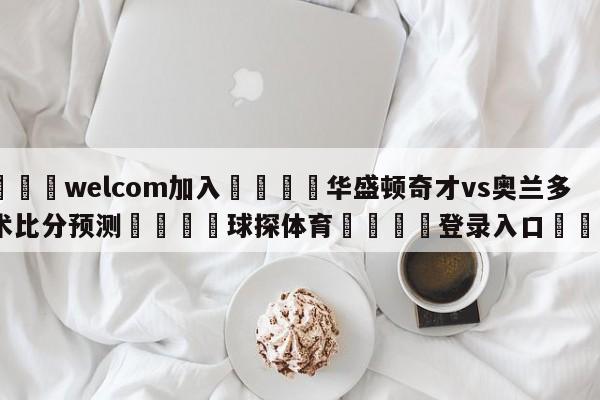 🌾welcom加入🌾华盛顿奇才vs奥兰多魔术比分预测🐳球探体育🐳登录入口🐳