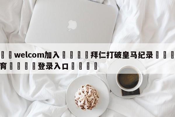 🌾welcom加入🌾拜仁打破皇马纪录🐳球探体育🐳登录入口🐳