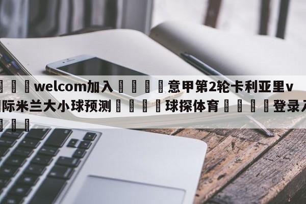 🌾welcom加入🌾意甲第2轮卡利亚里vs国际米兰大小球预测🐳球探体育🐳登录入口🐳