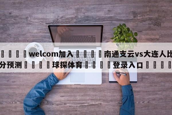 🌾welcom加入🌾南通支云vs大连人比分预测🐳球探体育🐳登录入口🐳